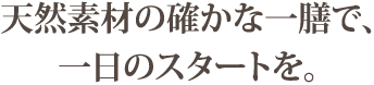 天然素材の確かな一膳で、一日のスタートを。